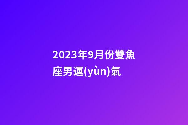 2023年9月份雙魚座男運(yùn)氣-第1張-星座運(yùn)勢-玄機(jī)派