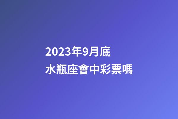 2023年9月底水瓶座會中彩票嗎-第1張-星座運勢-玄機派