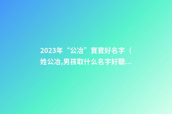 2023年“公冶”寶寶好名字（姓公冶,男孩取什么名字好聽）