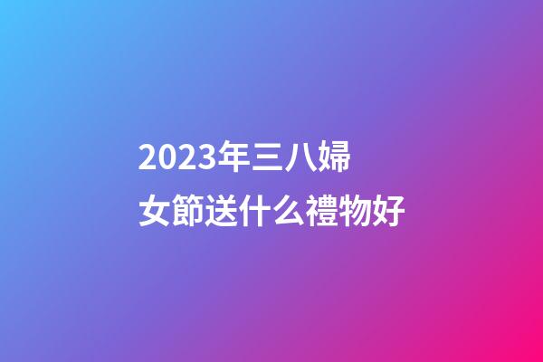 2023年三八婦女節送什么禮物好