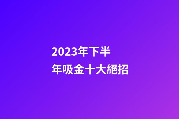 2023年下半年吸金十大絕招