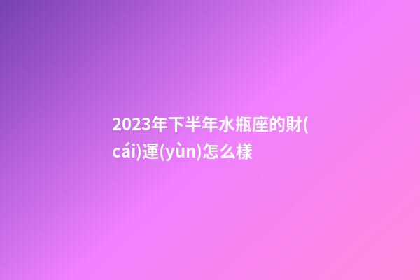 2023年下半年水瓶座的財(cái)運(yùn)怎么樣