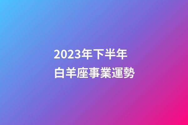 2023年下半年白羊座事業運勢-第1張-星座運勢-玄機派