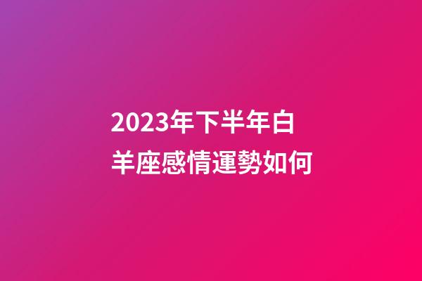 2023年下半年白羊座感情運勢如何-第1張-星座運勢-玄機派