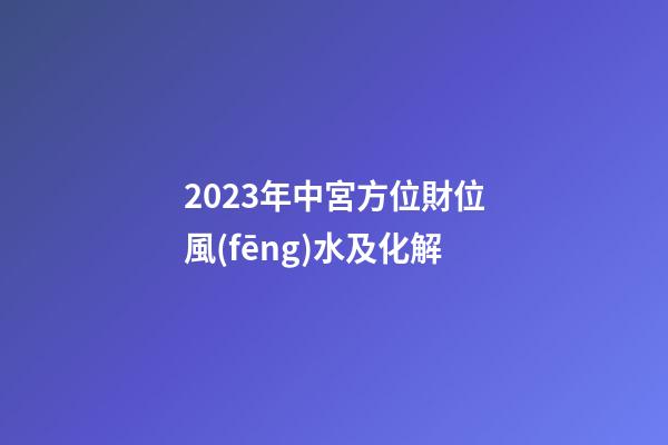2023年中宮方位財位風(fēng)水及化解