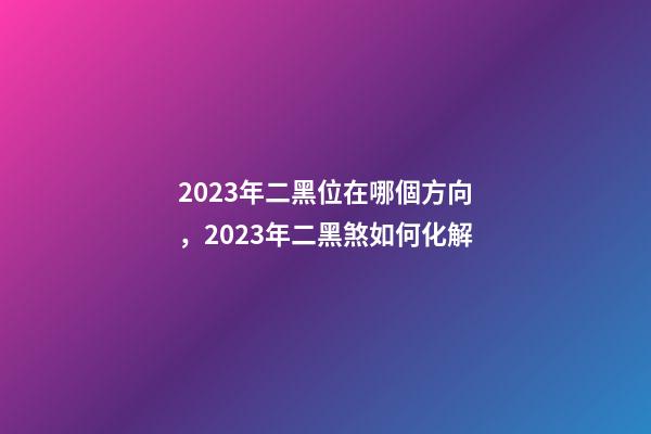 2023年二黑位在哪個方向，2023年二黑煞如何化解