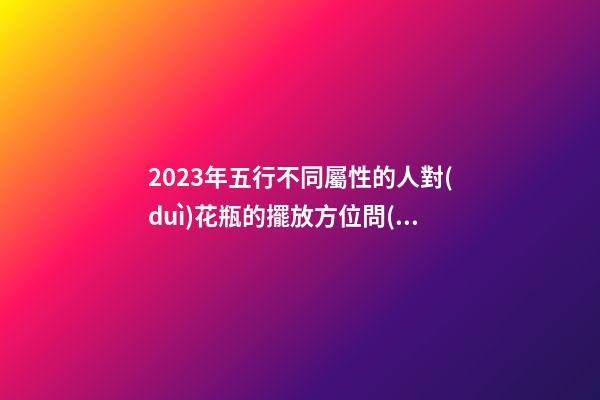 2023年五行不同屬性的人對(duì)花瓶的擺放方位問(wèn)題