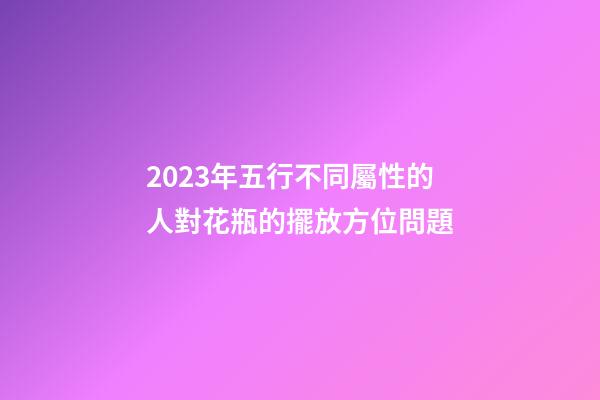 2023年五行不同屬性的人對花瓶的擺放方位問題