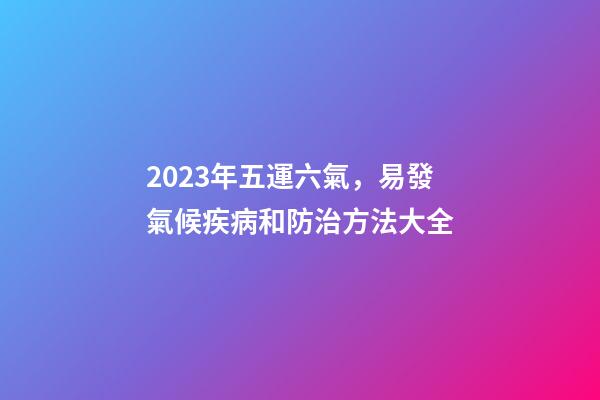 2023年五運六氣，易發氣候疾病和防治方法大全