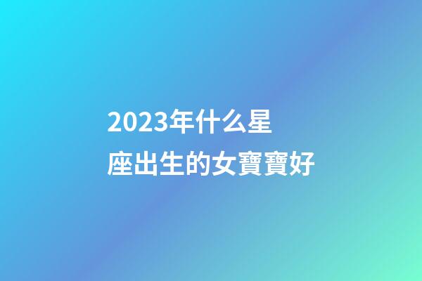 2023年什么星座出生的女寶寶好-第1張-星座運勢-玄機派