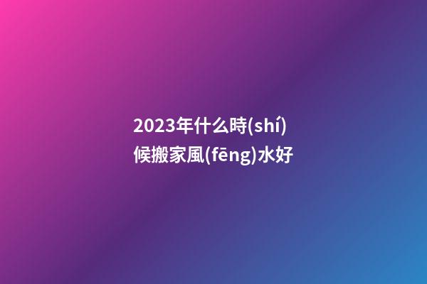2023年什么時(shí)候搬家風(fēng)水好