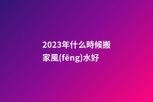 2023年什么時候搬家風(fēng)水好