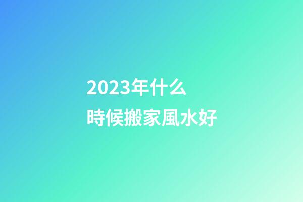 2023年什么時候搬家風水好
