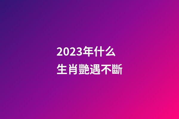 2023年什么生肖艷遇不斷