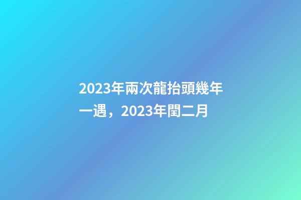 2023年兩次龍抬頭幾年一遇，2023年閏二月-第1張-觀點-玄機派