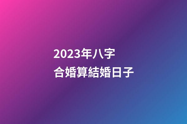2023年八字合婚算結婚日子