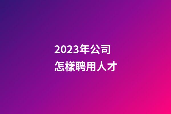 2023年公司怎樣聘用人才