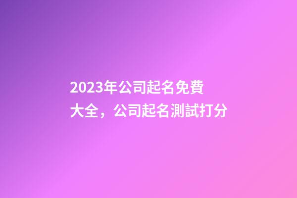 2023年公司起名免費大全，公司起名測試打分-第1張-公司起名-玄機派