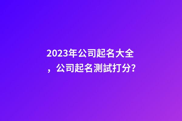 2023年公司起名大全，公司起名測試打分？