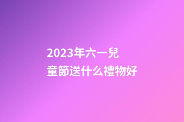 2023年六一兒童節送什么禮物好