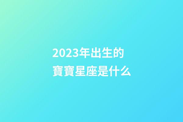2023年出生的寶寶星座是什么-第1張-星座運勢-玄機派