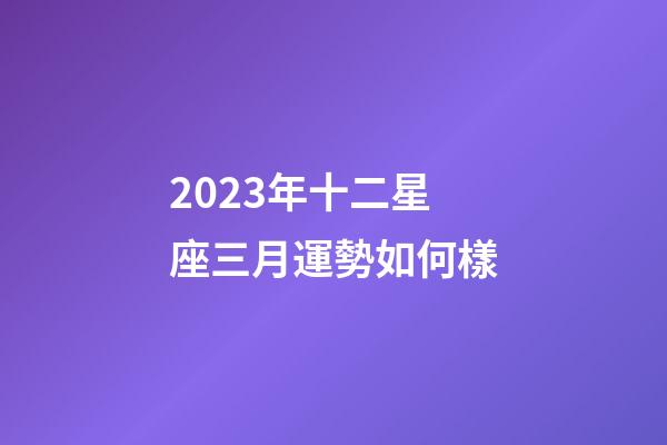 2023年十二星座三月運勢如何樣-第1張-星座運勢-玄機派