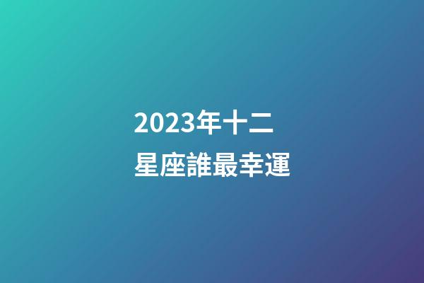 2023年十二星座誰最幸運-第1張-星座運勢-玄機派