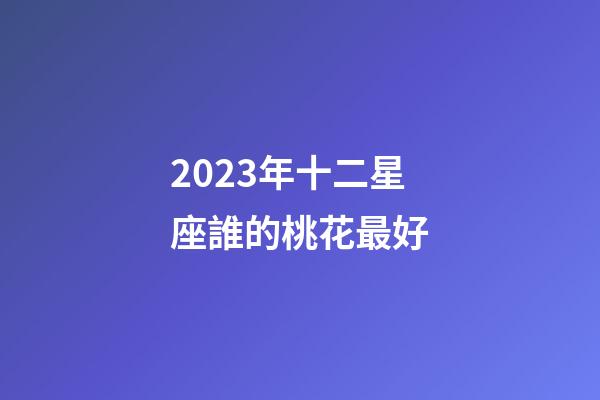 2023年十二星座誰的桃花最好-第1張-星座運勢-玄機派