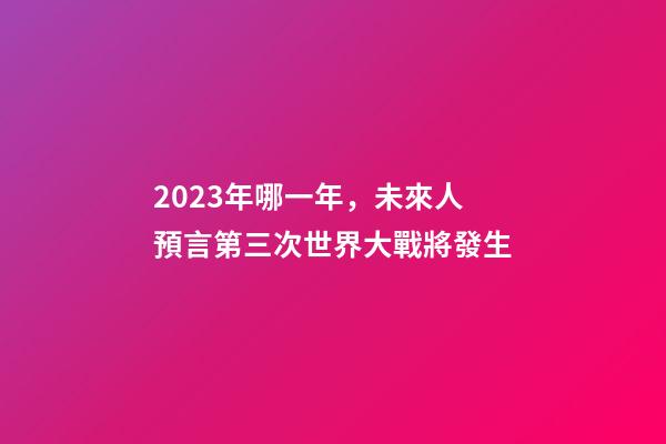 2023年哪一年，未來人預言第三次世界大戰將發生-第1張-觀點-玄機派
