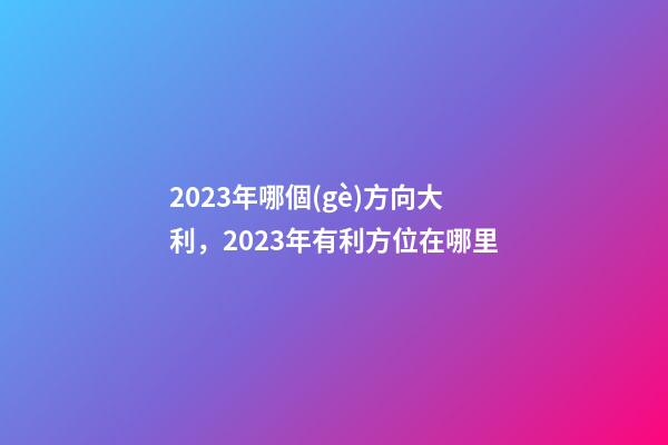2023年哪個(gè)方向大利，2023年有利方位在哪里