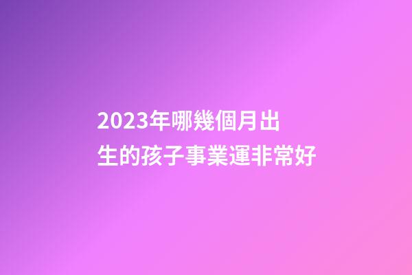 2023年哪幾個月出生的孩子事業運非常好