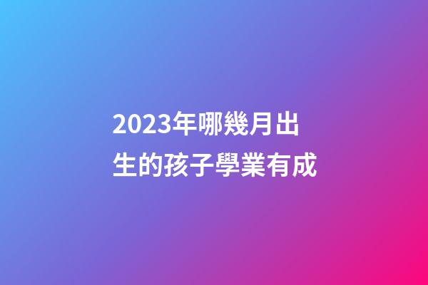 2023年哪幾月出生的孩子學業有成
