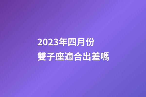 2023年四月份雙子座適合出差嗎-第1張-星座運勢-玄機派