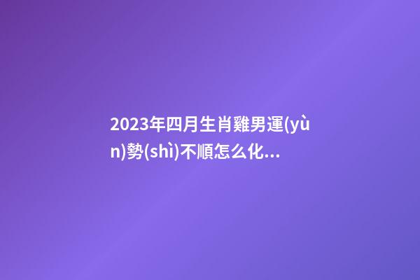 2023年四月生肖雞男運(yùn)勢(shì)不順怎么化解