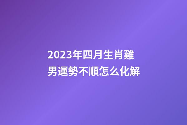 2023年四月生肖雞男運勢不順怎么化解
