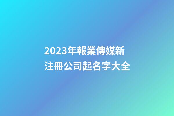 2023年報業傳媒新注冊公司起名字大全