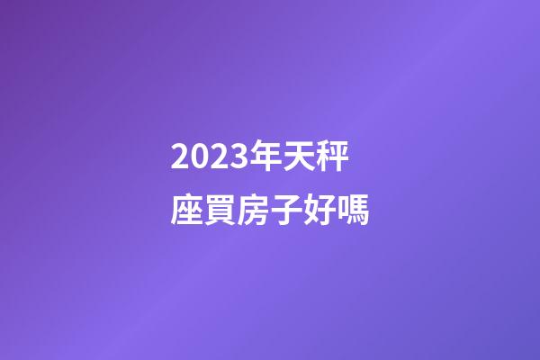 2023年天秤座買房子好嗎-第1張-星座運勢-玄機派