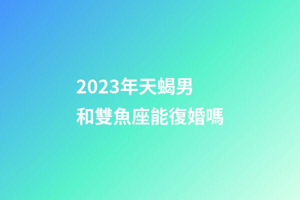 2023年天蝎男和雙魚座能復婚嗎-第1張-星座運勢-玄機派