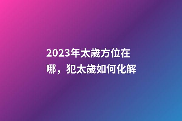 2023年太歲方位在哪，犯太歲如何化解