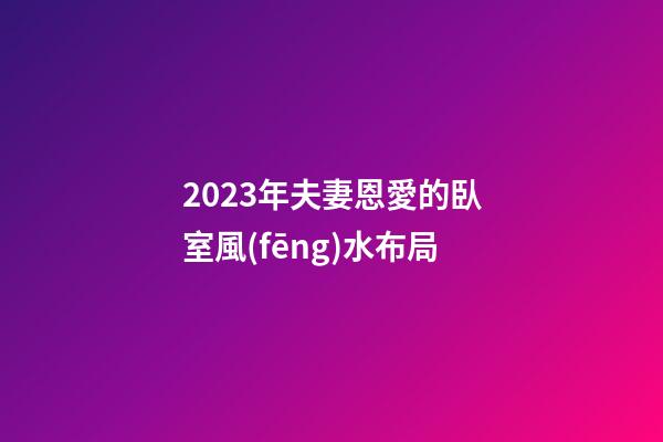 2023年夫妻恩愛的臥室風(fēng)水布局