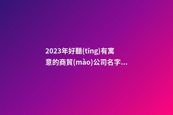 2023年好聽(tīng)有寓意的商貿(mào)公司名字【三篇】-第1張-公司起名-玄機(jī)派