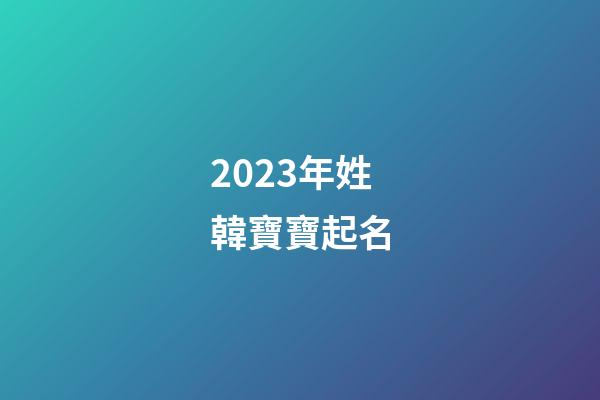 2023年姓韓寶寶起名