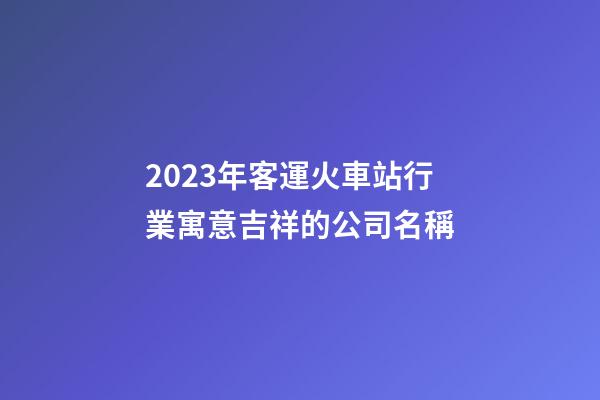 2023年客運火車站行業寓意吉祥的公司名稱