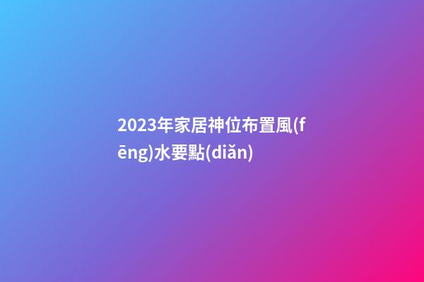 2023年家居神位布置風(fēng)水要點(diǎn)
