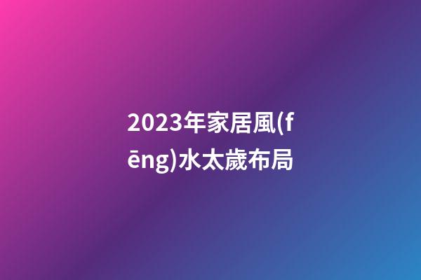 2023年家居風(fēng)水太歲布局