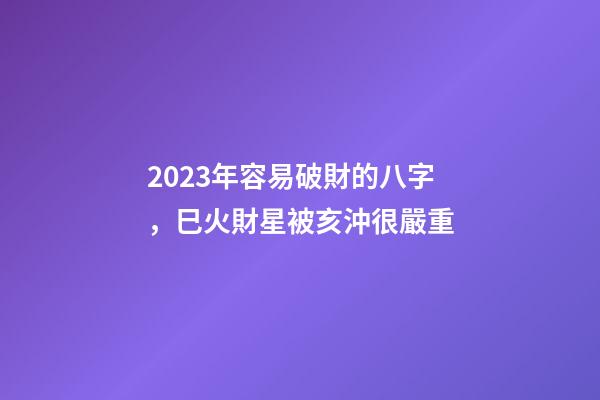 2023年容易破財的八字，巳火財星被亥沖很嚴重