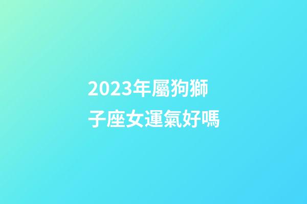 2023年屬狗獅子座女運氣好嗎-第1張-星座運勢-玄機派