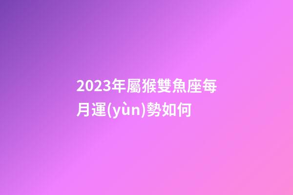 2023年屬猴雙魚座每月運(yùn)勢如何-第1張-星座運(yùn)勢-玄機(jī)派