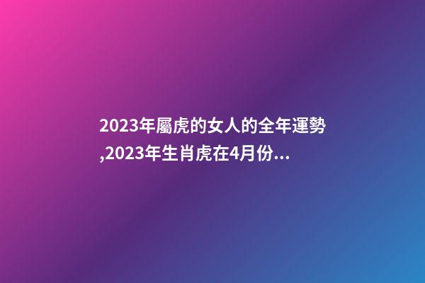 2023年屬虎的女人的全年運勢,2023年生肖虎在4月份的各方面運勢怎么樣-第1張-觀點-玄機派