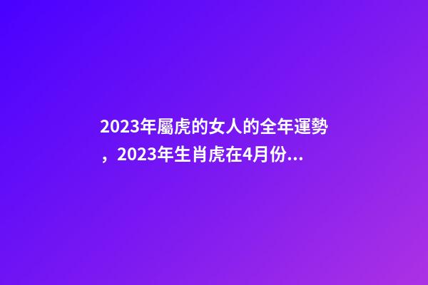 2023年屬虎的女人的全年運勢，2023年生肖虎在4月份的各方面運勢怎么樣-第1張-觀點-玄機派